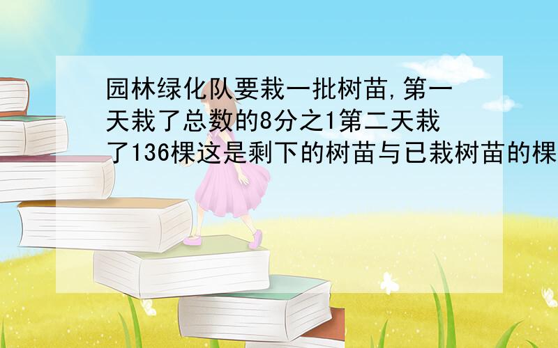 园林绿化队要栽一批树苗,第一天栽了总数的8分之1第二天栽了136棵这是剩下的树苗与已栽树苗的棵数比是3比5园林绿化队要栽一批树苗.第一天栽了总数的8/1,第二天栽了136棵,这是剩下的树苗