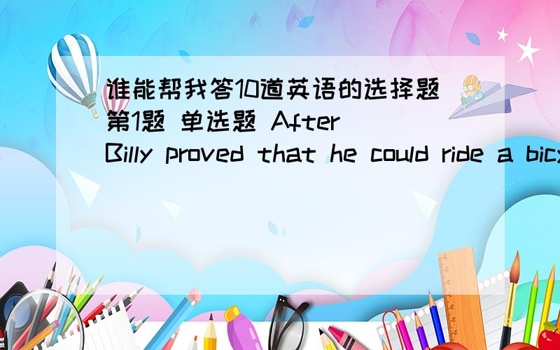 谁能帮我答10道英语的选择题第1题 单选题 After Billy proved that he could ride a bicycle safely,his father ___ to him and bought him one.1.give off 2.give in 3.give out 4.give back 第2题 单选题 We were in Paris for two days,so we