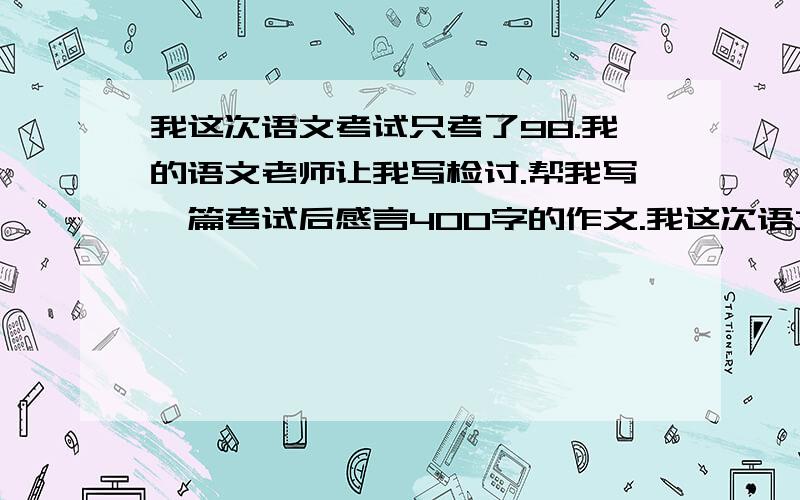 我这次语文考试只考了98.我的语文老师让我写检讨.帮我写一篇考试后感言400字的作文.我这次语文考试只考了75分,我的语文老师让我写检讨.帮我写一篇考试后感言400字的作文.