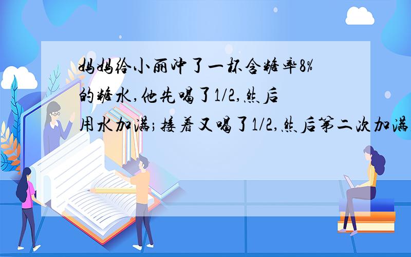 妈妈给小丽冲了一杯含糖率8%的糖水,他先喝了1/2,然后用水加满;接着又喝了1/2,然后第二次加满,这时杯中