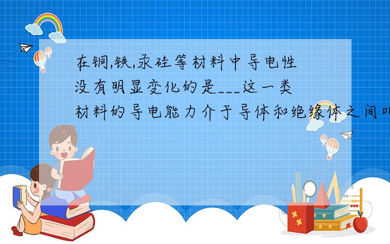 在铜,铁,汞硅等材料中导电性没有明显变化的是___这一类材料的导电能力介于导体和绝缘体之间叫做___