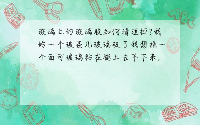 玻璃上的玻璃胶如何清理掉?我的一个玻茶几玻璃破了我想换一个面可玻璃粘在腿上去不下来,