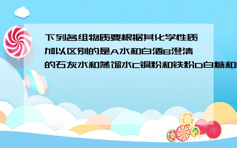 下列各组物质要根据其化学性质加以区别的是A水和白酒B澄清的石灰水和蒸馏水C铜粉和铁粉D白糖和白酒下列利用了物质的物理性质的是（）A用氧气做气焊B用氧气炼钢C用氢气做火箭燃料D用