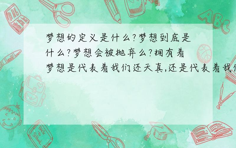 梦想的定义是什么?梦想到底是什么?梦想会被抛弃么?拥有着梦想是代表着我们还天真,还是代表着我们还稚嫩?抛弃了梦想代表着什么?梦想代表着什么?梦想该如何去实现?梦想该如何去抛弃?