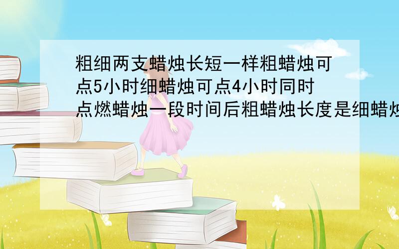 粗细两支蜡烛长短一样粗蜡烛可点5小时细蜡烛可点4小时同时点燃蜡烛一段时间后粗蜡烛长度是细蜡烛的2倍问点了多长时间