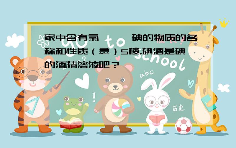 家中含有氯、溴、碘的物质的名称和性质（急）5楼，碘酒是碘的酒精溶液吧？