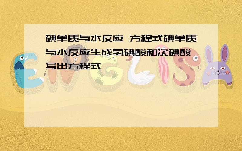 碘单质与水反应 方程式碘单质与水反应生成氢碘酸和次碘酸 写出方程式