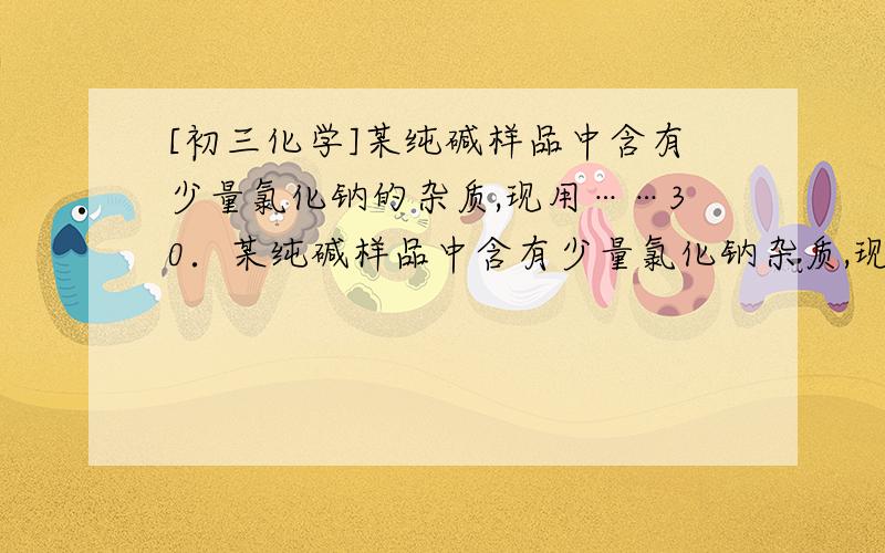 [初三化学]某纯碱样品中含有少量氯化钠的杂质,现用……30．某纯碱样品中含有少量氯化钠杂质,现用下图所示装置来测定该纯碱样品的纯度.实验步骤如下：①按图将仪器组装好并检查气密性