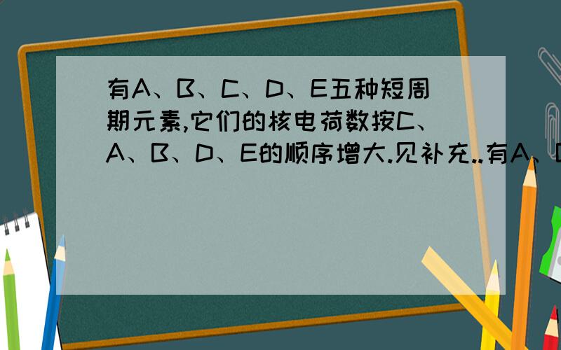 有A、B、C、D、E五种短周期元素,它们的核电荷数按C、A、B、D、E的顺序增大.见补充..有A、B、C、D、E五种短周期元素,它们的核电荷数按C、A、B、D、E的顺序增大.C、D都能与A按原子个数比为1：1