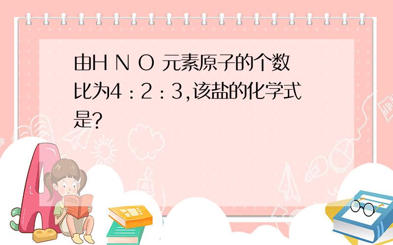 由H N O 元素原子的个数比为4：2：3,该盐的化学式是?