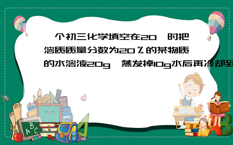 一个初三化学填空在20℃时把溶质质量分数为20％的某物质的水溶液20g,蒸发掉10g水后再冷却到20℃时,有2g该物质（不含结晶水）析出,此时溶液里溶质的质量分数为25%,则该物质在20℃时的溶解