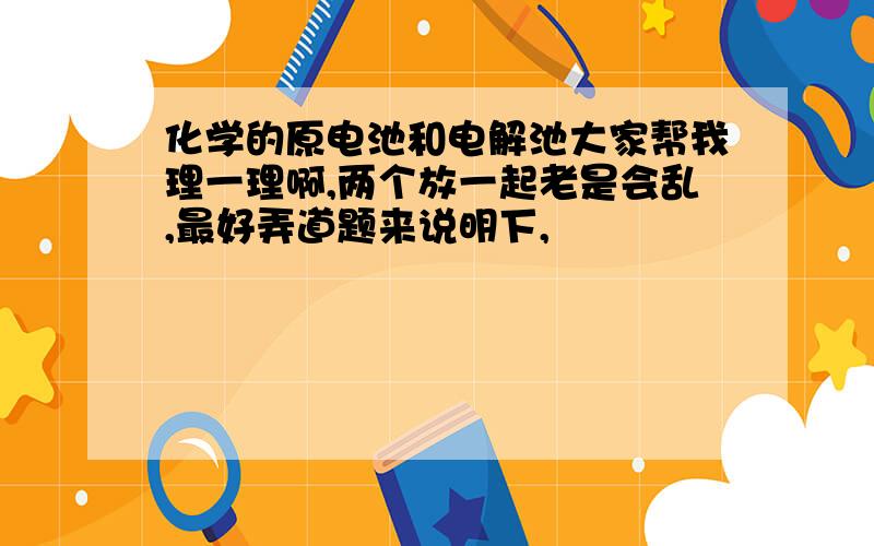 化学的原电池和电解池大家帮我理一理啊,两个放一起老是会乱,最好弄道题来说明下,