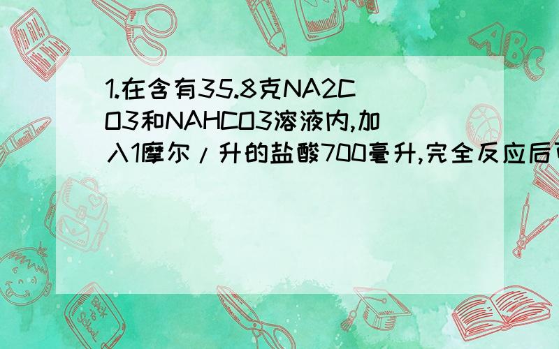 1.在含有35.8克NA2CO3和NAHCO3溶液内,加入1摩尔/升的盐酸700毫升,完全反应后可以生成8.96升CO2.问：溶液中NA2CO3有多少克?2.某气态烃标况下密度为2.59克/升,取一定量该烃在氧气中完全燃烧时生成CO2