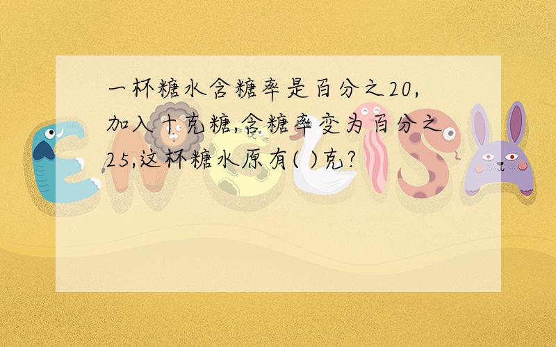 一杯糖水含糖率是百分之20,加入十克糖,含糖率变为百分之25,这杯糖水原有( )克?