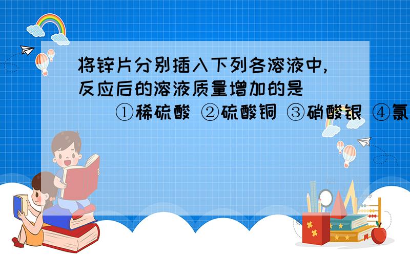 将锌片分别插入下列各溶液中,反应后的溶液质量增加的是 ( ) ①稀硫酸 ②硫酸铜 ③硝酸银 ④氯化镁