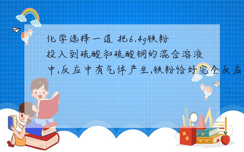 化学选择一道 把6.4g铁粉投入到硫酸和硫酸铜的混合溶液中,反应中有气体产生,铁粉恰好完全反应,化学选择一道 把6.4g铁粉投入到硫酸和硫酸铜的混合溶液中,反应中有气体产生,铁粉恰好完全