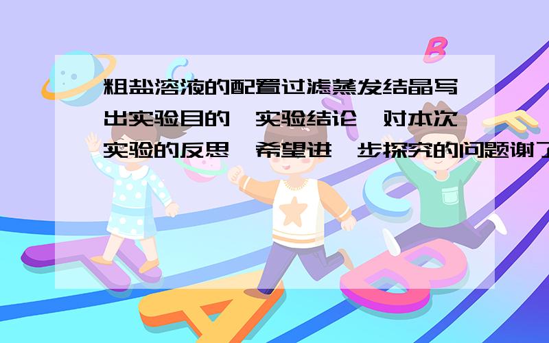 粗盐溶液的配置过滤蒸发结晶写出实验目的,实验结论,对本次实验的反思,希望进一步探究的问题谢了