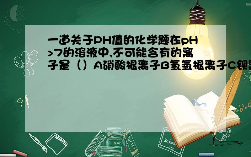 一道关于PH值的化学题在pH>7的溶液中,不可能含有的离子是（）A硝酸根离子B氢氧根离子C钡离子D铜离子请说明为什么,为什么不是A