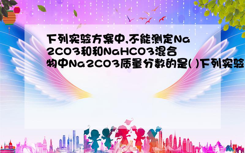 下列实验方案中,不能测定Na2CO3和和NaHCO3混合物中Na2CO3质量分数的是( )下列实验方案中,不能测定Na2CO3和NaHCO3混合物中Na2CO3质量分数A.取a克混合物充分加热,减重b克B.取a克混合物与足量稀盐酸充