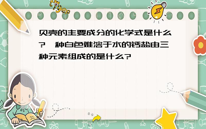 贝壳的主要成分的化学式是什么?一种白色难溶于水的钙盐由三种元素组成的是什么?