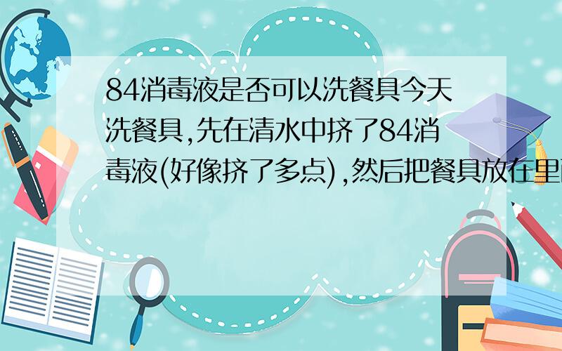 84消毒液是否可以洗餐具今天洗餐具,先在清水中挤了84消毒液(好像挤了多点),然后把餐具放在里面涮了一下,没有浸泡太久,然后用水冲洗了一遍,餐具里面有瓷碗、不锈钢盆、塑料饭盒、筷子,