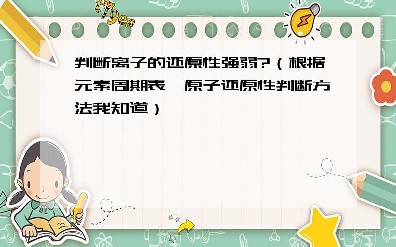 判断离子的还原性强弱?（根据元素周期表,原子还原性判断方法我知道）