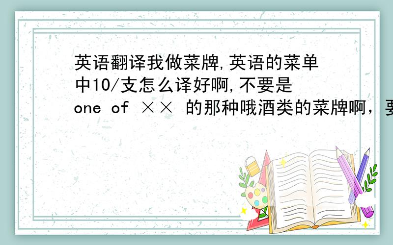 英语翻译我做菜牌,英语的菜单中10/支怎么译好啊,不要是one of ×× 的那种哦酒类的菜牌啊，要简短点的要翻译的是 10元/支，10元/罐，10元/份