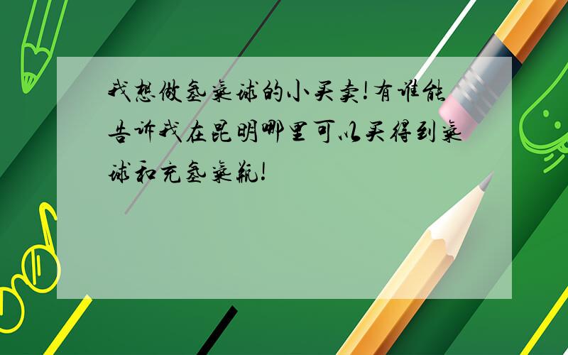 我想做氢气球的小买卖!有谁能告诉我在昆明哪里可以买得到气球和充氢气瓶!