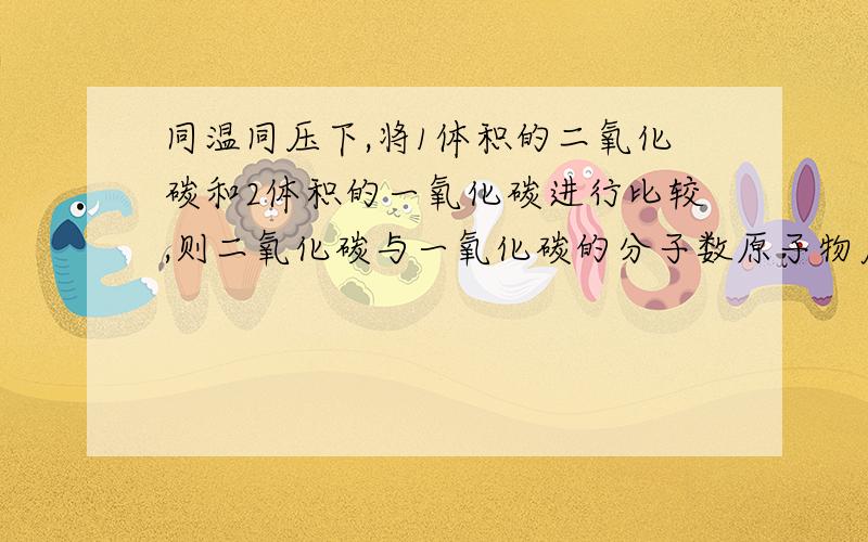 同温同压下,将1体积的二氧化碳和2体积的一氧化碳进行比较,则二氧化碳与一氧化碳的分子数原子物质的量比同温同压下,将1体积的二氧化碳和2体积的一氧化碳进行比较,则二氧化碳与一氧化