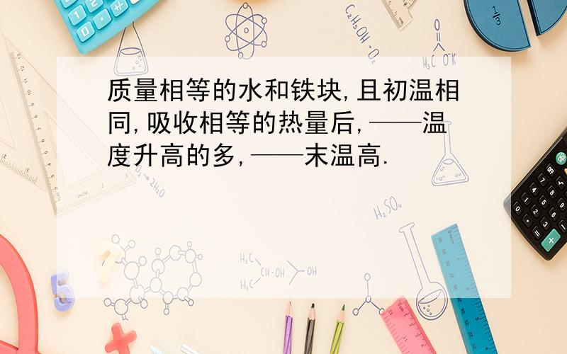 质量相等的水和铁块,且初温相同,吸收相等的热量后,——温度升高的多,——末温高.