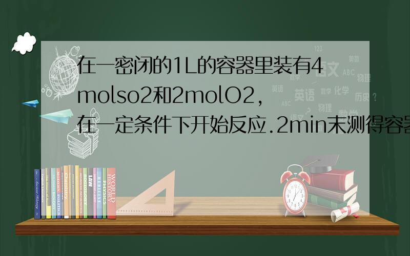 在一密闭的1L的容器里装有4molso2和2molO2,在一定条件下开始反应.2min末测得容器中有3.6molSO2①2min末SO3的浓度②2min内SO2的平均反应速率③O2的转换率