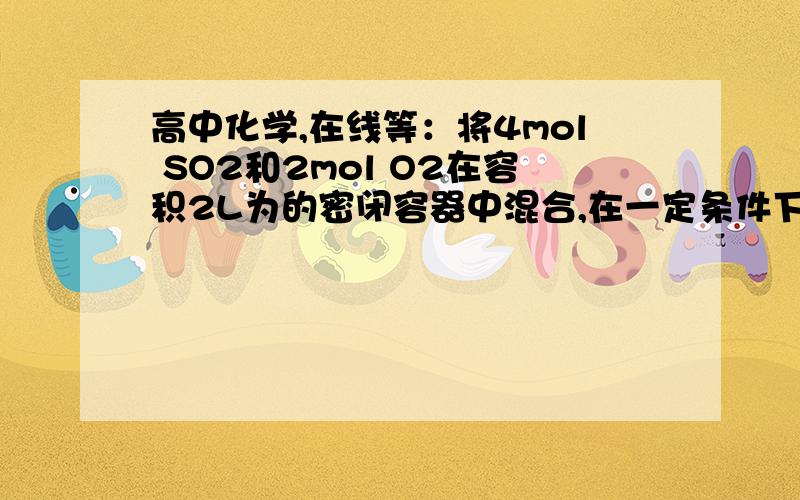 高中化学,在线等：将4mol SO2和2mol O2在容积2L为的密闭容器中混合,在一定条件下发生：将4mol SO2和2mol O2在容积2L为的密闭容器中混合,在一定条件下发生：2SO2(g)+O2(g)可逆符号2SO3(g)若反应2s后,测