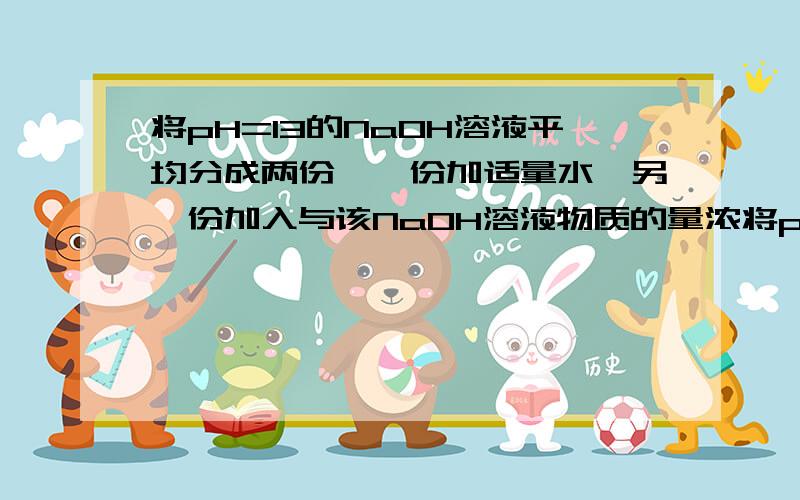 将pH=13的NaOH溶液平均分成两份,一份加适量水,另一份加入与该NaOH溶液物质的量浓将pH＝13的NaOH溶液平均分成两份,一份加适量水,另一份加入与该NaOH溶液物质的量浓度相同的适量硫酸后,pH都降