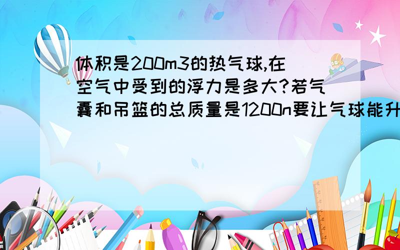 体积是200m3的热气球,在空气中受到的浮力是多大?若气囊和吊篮的总质量是1200n要让气球能升空该气球