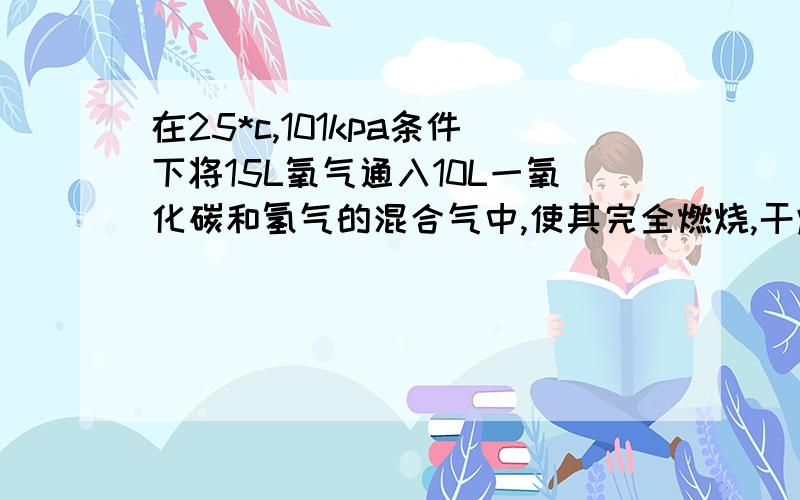 在25*c,101kpa条件下将15L氧气通入10L一氧化碳和氢气的混合气中,使其完全燃烧,干燥后,恢复至原来的温度和压强.若剩余气体的体积是15L,则原一氧化碳和氢气的混合气中 一氧化碳和氢气的体积