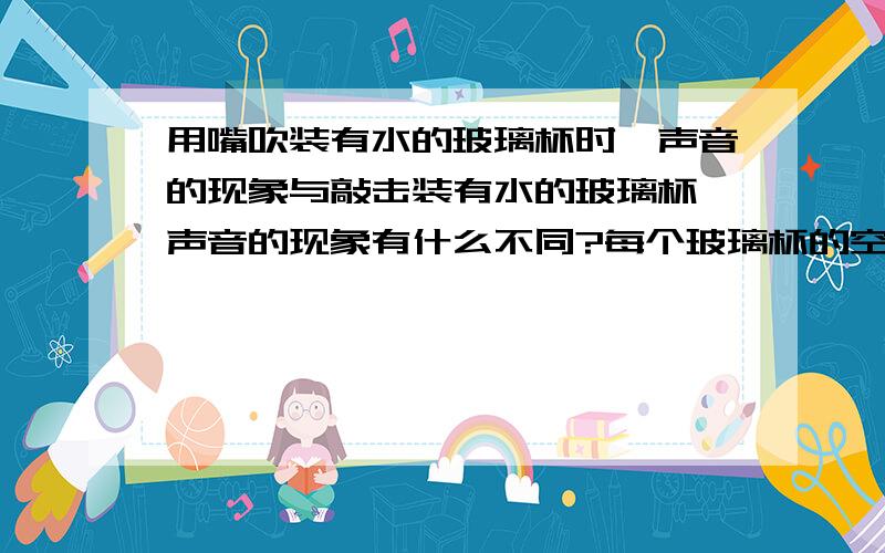 用嘴吹装有水的玻璃杯时,声音的现象与敲击装有水的玻璃杯,声音的现象有什么不同?每个玻璃杯的空气柱都不同,他们各自的物理现象规律是怎么样?