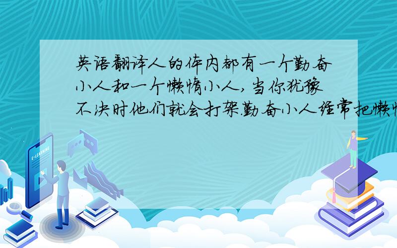 英语翻译人的体内都有一个勤奋小人和一个懒惰小人,当你犹豫不决时他们就会打架.勤奋小人经常把懒惰小人打得落花流水,初中时就打成平手了,高中时懒惰小人把勤奋小人打的鼻青脸肿.可