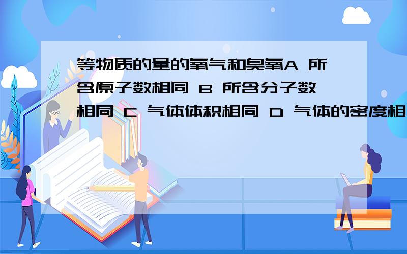 等物质的量的氧气和臭氧A 所含原子数相同 B 所含分子数相同 C 气体体积相同 D 气体的密度相同