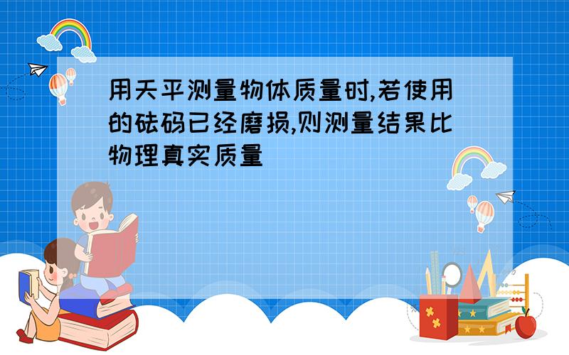 用天平测量物体质量时,若使用的砝码已经磨损,则测量结果比物理真实质量_________