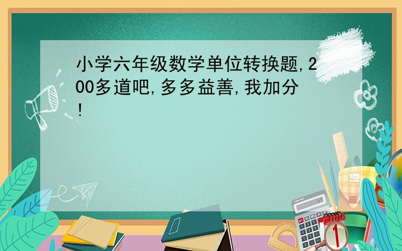 小学六年级数学单位转换题,200多道吧,多多益善,我加分!