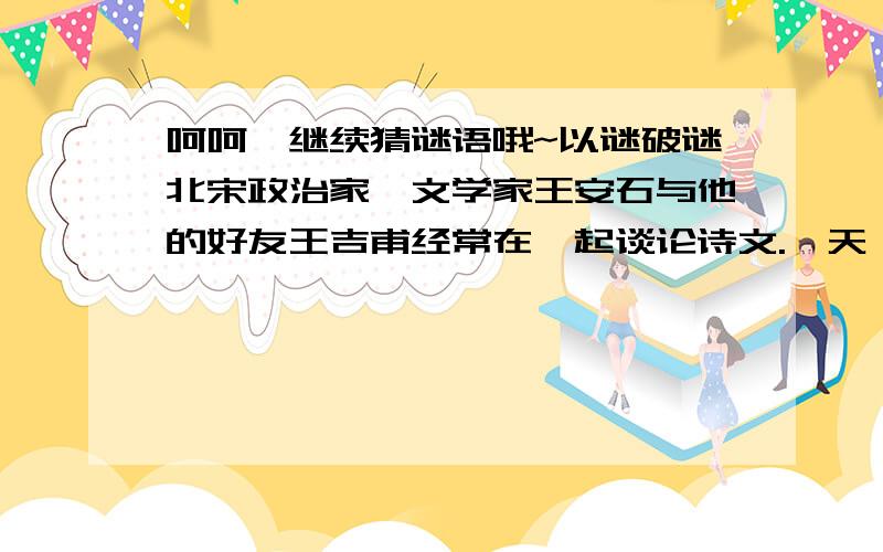 呵呵,继续猜谜语哦~以谜破谜北宋政治家、文学家王安石与他的好友王吉甫经常在一起谈论诗文.一天,王安石对王吉甫说：“我昨夜睡不着,做了一条字谜：‘画时圆,写时方,冬时短,夏时长.’