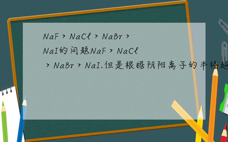 NaF＞NaCl＞NaBr＞NaI的问题NaF＞NaCl＞NaBr＞NaI.但是根据阴阳离子的半径越小、电荷越多,那么吸引越强,距离越近,熔点越高,不应该是这样的大小关系啊.