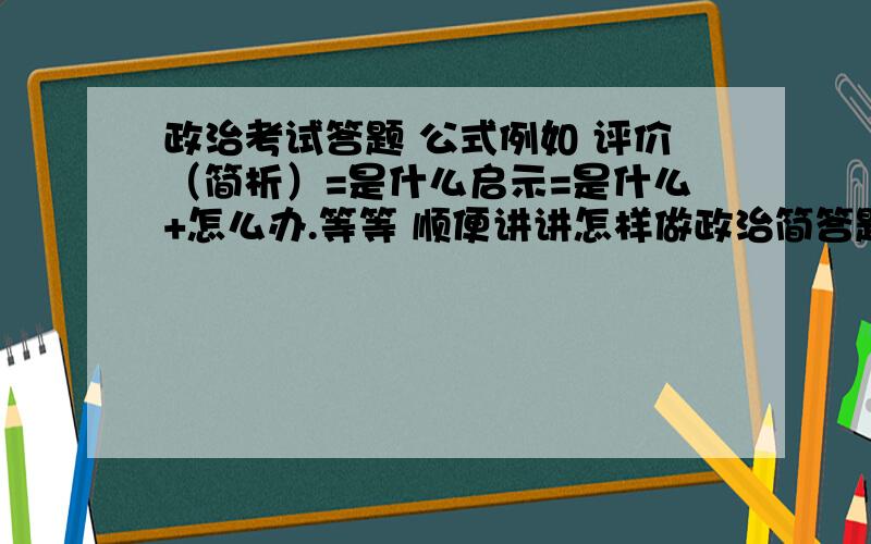 政治考试答题 公式例如 评价（简析）=是什么启示=是什么+怎么办.等等 顺便讲讲怎样做政治简答题.