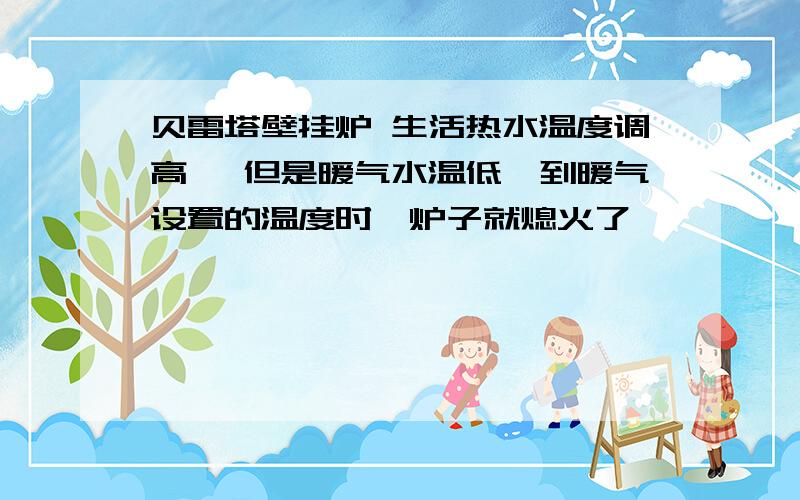 贝雷塔壁挂炉 生活热水温度调高 ,但是暖气水温低,到暖气设置的温度时,炉子就熄火了