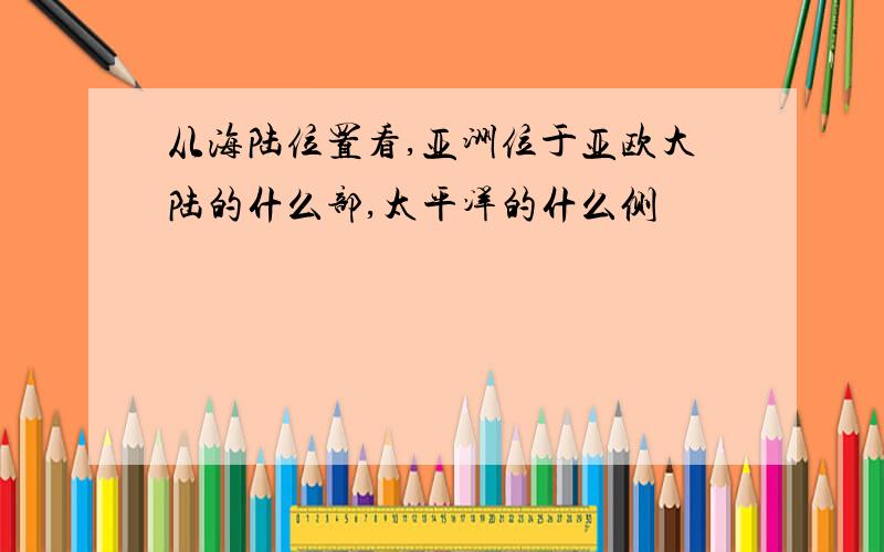 从海陆位置看,亚洲位于亚欧大陆的什么部,太平洋的什么侧