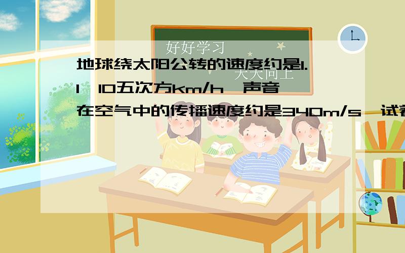 地球绕太阳公转的速度约是1.1×10五次方km/h,声音在空气中的传播速度约是340m/s,试着比较大小.要步骤,一步一步的,谢谢拉