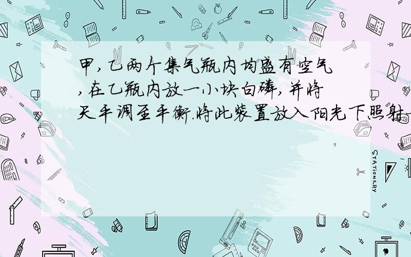 甲,乙两个集气瓶内均盛有空气,在乙瓶内放一小块白磷,并将天平调至平衡.将此装置放入阳光下照射一段时间后天平指针将偏向哪儿,其原因是——————若天平指针不偏转,可能的原因是—