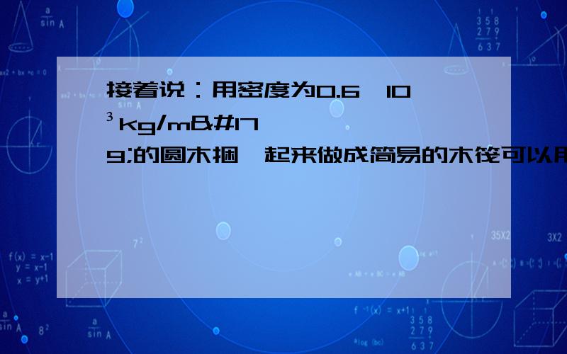 接着说：用密度为0.6×10³kg/m³的圆木捆札起来做成简易的木筏可以用来装载货物在河面上运输.若木筏所用木料的总质量为120kg,它最多可以装多少kg货物木筏不至沉没?（取g=10N/kg）