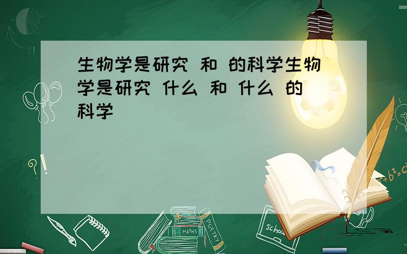 生物学是研究 和 的科学生物学是研究 什么 和 什么 的科学