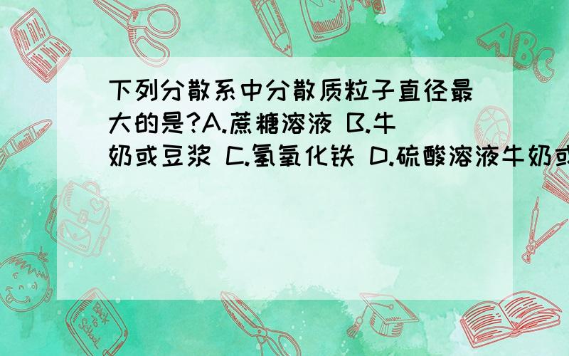 下列分散系中分散质粒子直径最大的是?A.蔗糖溶液 B.牛奶或豆浆 C.氢氧化铁 D.硫酸溶液牛奶或豆浆是胶体还是乳浊液,好多资料说是胶体?《高一新课改必修1配套练习》期末测试选择题C.氢氧